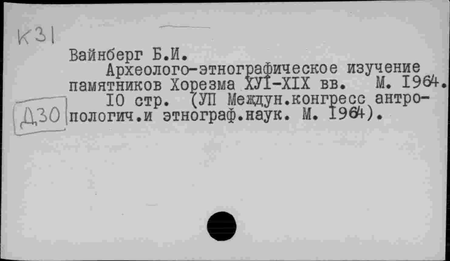 ﻿КЗІ
Вайнберг Б.И.
Археолого-этнографическое изучение памятников Хорезма ХУ1-ХІХ вв. М. 196^.
10 стр. (УП Мевдун.конгресс антропологии.и этнограф.наук. М. 196Й-).